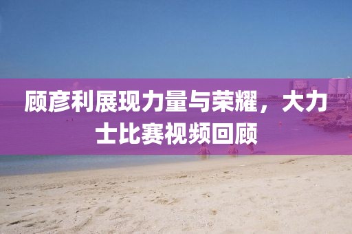 顾彦利展现力量与荣耀，大力士比赛视频回顾