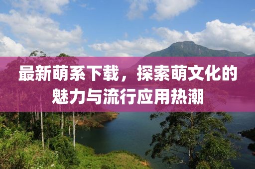 最新萌系下载，探索萌文化的魅力与流行应用热潮