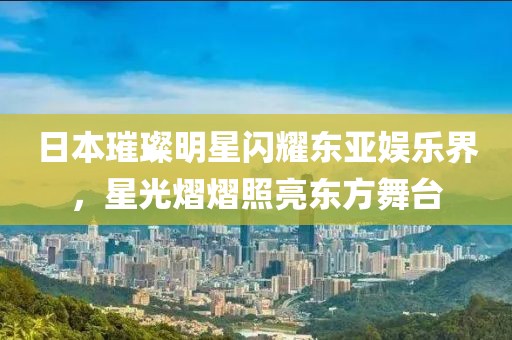 日本璀璨明星闪耀东亚娱乐界，星光熠熠照亮东方舞台