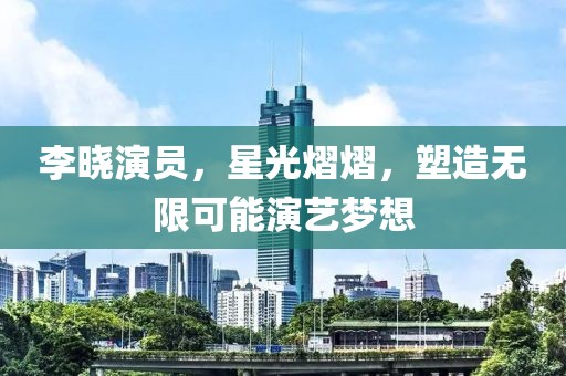 李晓演员，星光熠熠，塑造无限可能演艺梦想