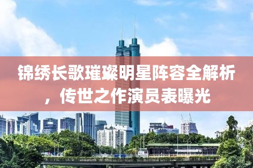 锦绣长歌璀璨明星阵容全解析，传世之作演员表曝光