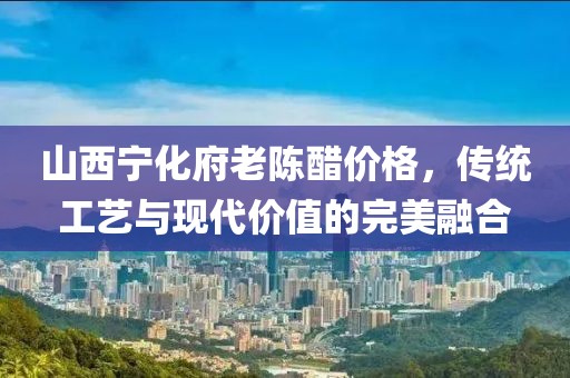 山西宁化府老陈醋价格，传统工艺与现代价值的完美融合