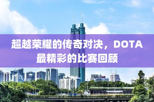 超越荣耀的传奇对决，DOTA最精彩的比赛回顾