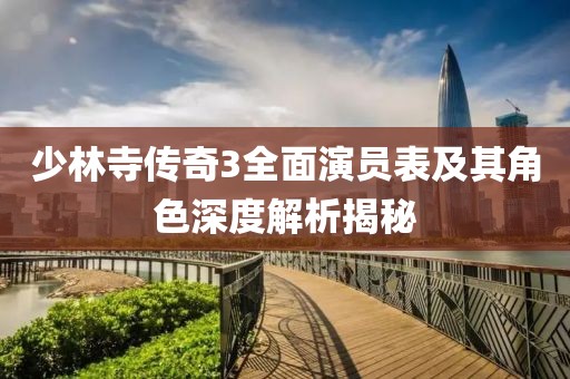 少林寺传奇3全面演员表及其角色深度解析揭秘