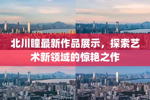 北川瞳最新作品展示，探索艺术新领域的惊艳之作