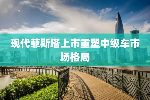 现代菲斯塔上市重塑中级车市场格局