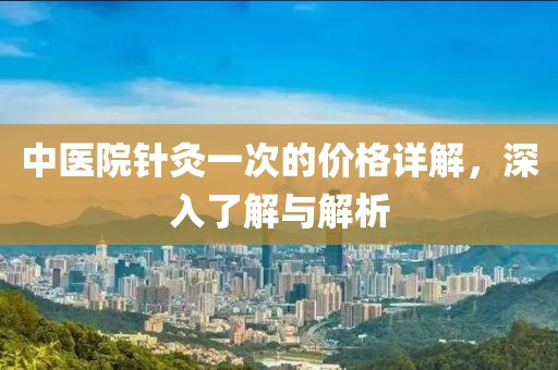 中医院针灸一次的价格详解，深入了解与解析