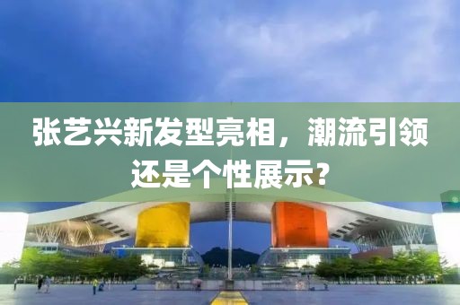 张艺兴新发型亮相，潮流引领还是个性展示？