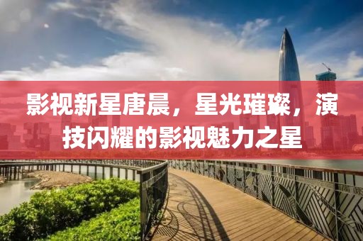 影视新星唐晨，星光璀璨，演技闪耀的影视魅力之星