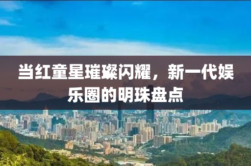 当红童星璀璨闪耀，新一代娱乐圈的明珠盘点
