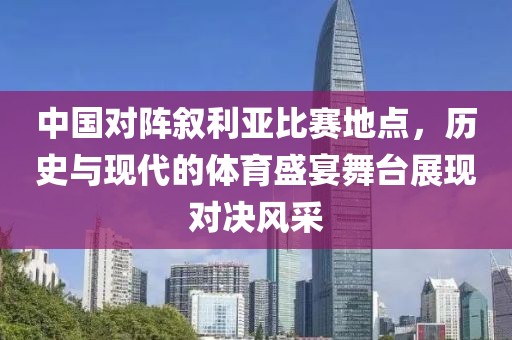 中国对阵叙利亚比赛地点，历史与现代的体育盛宴舞台展现对决风采