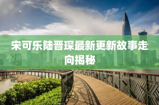 宋可乐陆晋琛最新更新故事走向揭秘