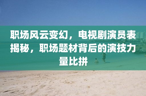 职场风云变幻，电视剧演员表揭秘，职场题材背后的演技力量比拼