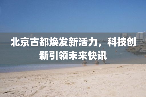 北京古都焕发新活力，科技创新引领未来快讯