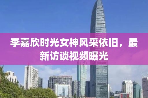 李嘉欣时光女神风采依旧，最新访谈视频曝光