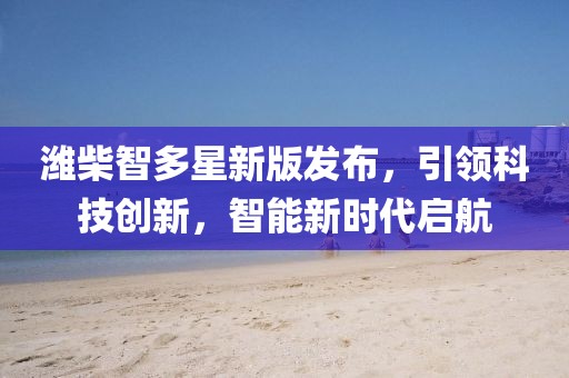 潍柴智多星新版发布，引领科技创新，智能新时代启航