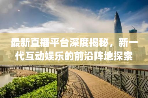 最新直播平台深度揭秘，新一代互动娱乐的前沿阵地探索