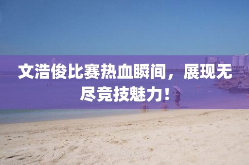 文浩俊比赛热血瞬间，展现无尽竞技魅力！