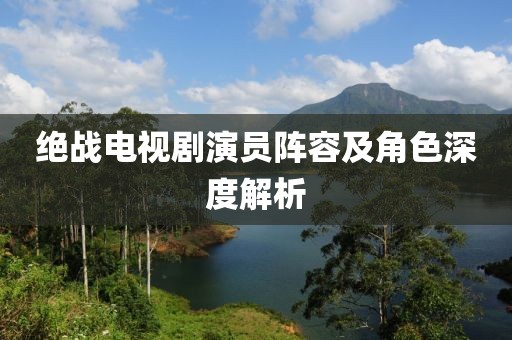 绝战电视剧演员阵容及角色深度解析