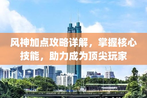 风神加点攻略详解，掌握核心技能，助力成为顶尖玩家