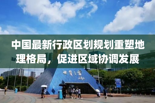 中国最新行政区划规划重塑地理格局，促进区域协调发展