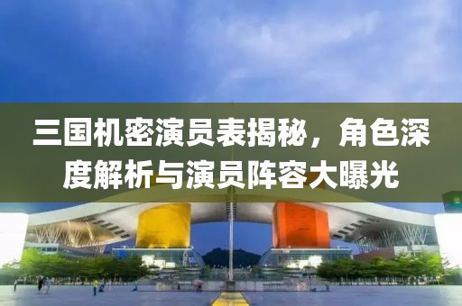 三国机密演员表揭秘，角色深度解析与演员阵容大曝光
