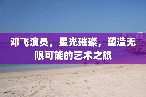 邓飞演员，星光璀璨，塑造无限可能的艺术之旅