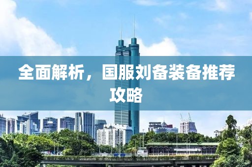 全面解析，国服刘备装备推荐攻略