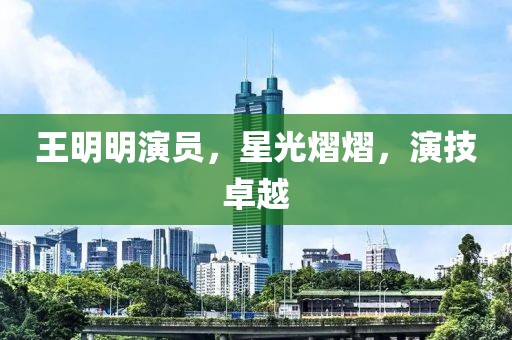 王明明演员，星光熠熠，演技卓越