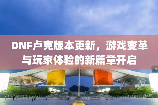 DNF卢克版本更新，游戏变革与玩家体验的新篇章开启