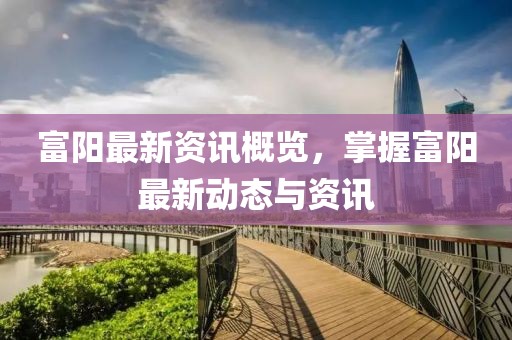 富阳最新资讯概览，掌握富阳最新动态与资讯