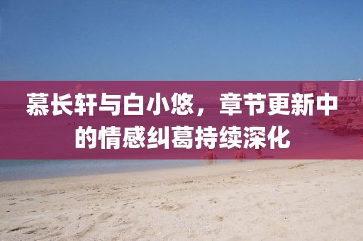 慕长轩与白小悠，章节更新中的情感纠葛持续深化