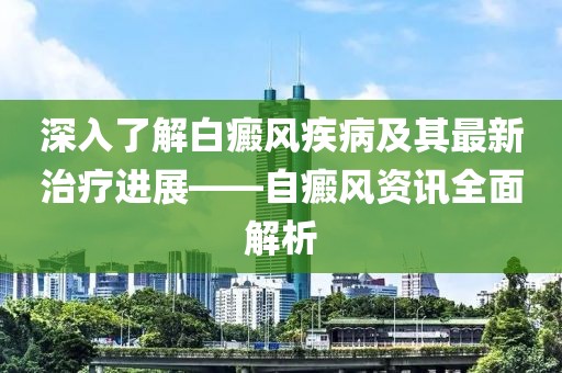 深入了解白癜风疾病及其最新治疗进展——自癜风资讯全面解析