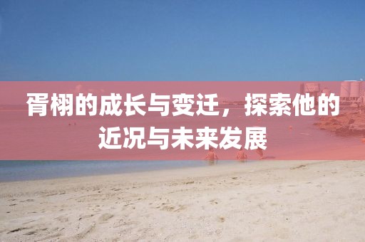 胥栩的成长与变迁，探索他的近况与未来发展