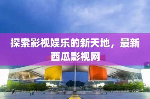 探索影视娱乐的新天地，最新西瓜影视网