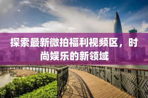 探索最新微拍福利视频区，时尚娱乐的新领域