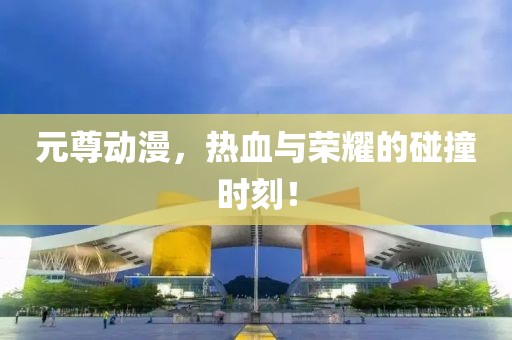 元尊动漫，热血与荣耀的碰撞时刻！