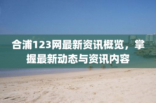 合浦123网最新资讯概览，掌握最新动态与资讯内容