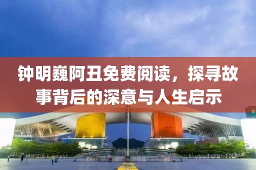 钟明巍阿丑免费阅读，探寻故事背后的深意与人生启示
