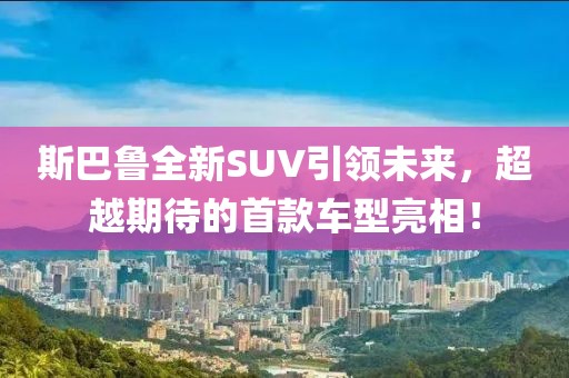 斯巴鲁全新SUV引领未来，超越期待的首款车型亮相！
