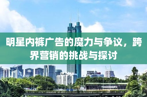 明星内裤广告的魔力与争议，跨界营销的挑战与探讨