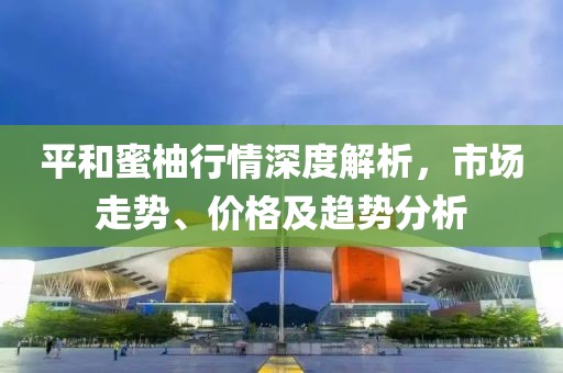 平和蜜柚行情深度解析，市场走势、价格及趋势分析