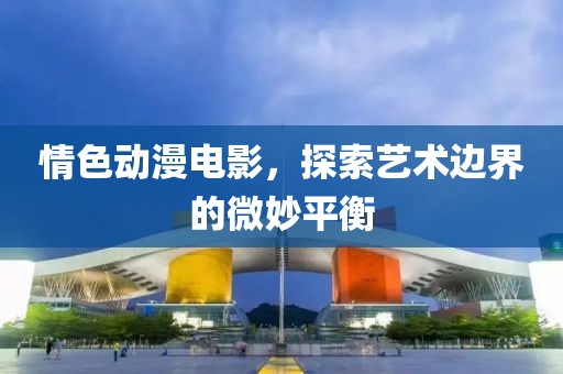 情色动漫电影，探索艺术边界的微妙平衡