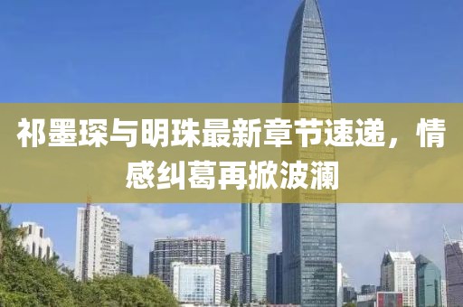 祁墨琛与明珠最新章节速递，情感纠葛再掀波澜