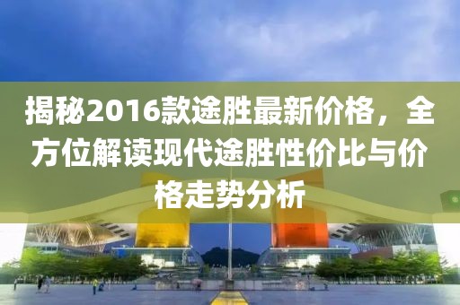 揭秘2016款途胜最新价格，全方位解读现代途胜性价比与价格走势分析