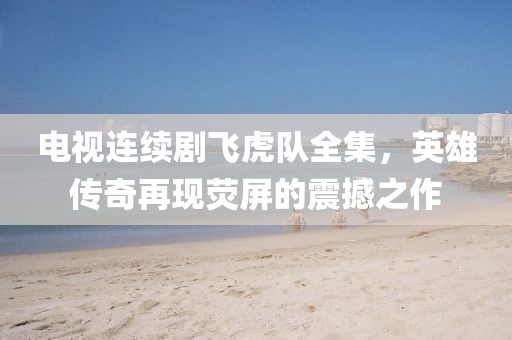 电视连续剧飞虎队全集，英雄传奇再现荧屏的震撼之作