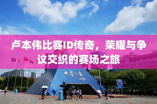 卢本伟比赛ID传奇，荣耀与争议交织的赛场之旅