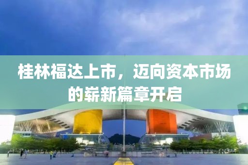 桂林福达上市，迈向资本市场的崭新篇章开启