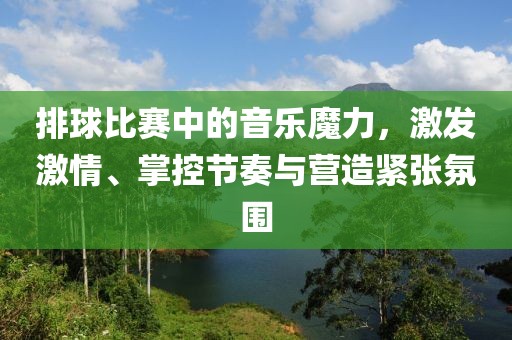 排球比赛中的音乐魔力，激发激情、掌控节奏与营造紧张氛围