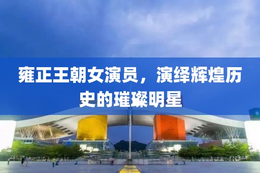 雍正王朝女演员，演绎辉煌历史的璀璨明星